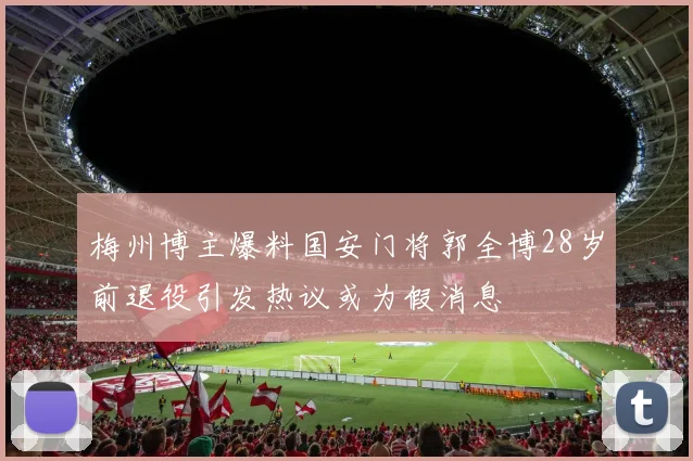 梅州博主爆料国安门将郭全博28岁前退役引发热议或为假消息