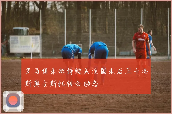 罗马俱乐部持续关注国米后卫卡洛斯奥古斯托转会动态