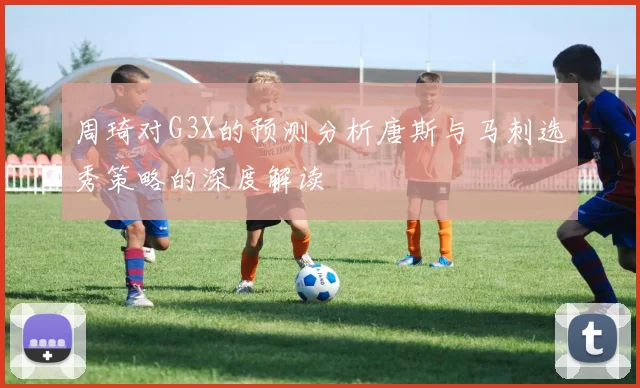周琦对G3X的预测分析唐斯与马刺选秀策略的深度解读