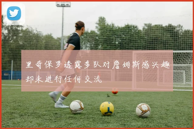 里奇保罗透露多队对詹姆斯感兴趣却未进行任何交流