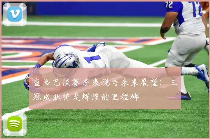 查洛巴谈赛季表现与未来展望：三冠成就将是辉煌的里程碑