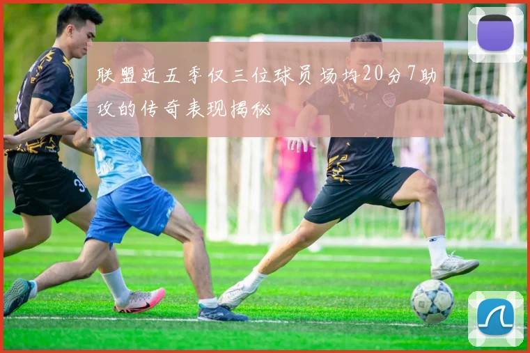 联盟近五季仅三位球员场均20分7助攻的传奇表现揭秘