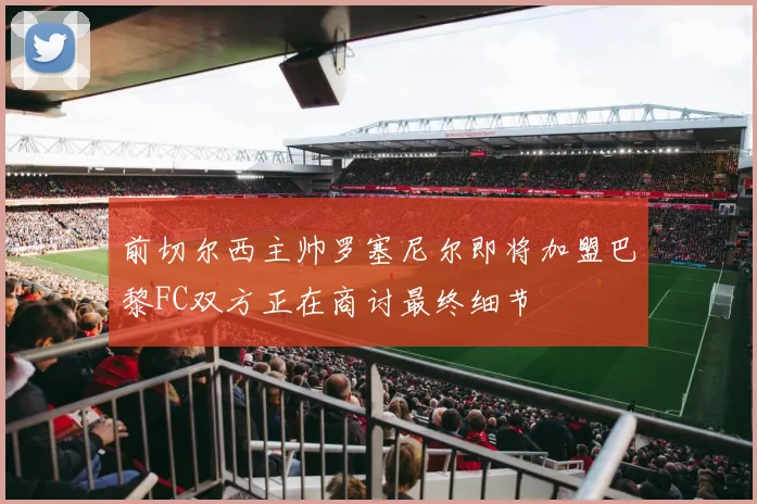 前切尔西主帅罗塞尼尔即将加盟巴黎FC双方正在商讨最终细节
