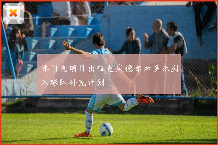 津门虎明日出征重庆德尔加多未列入球队补充计划