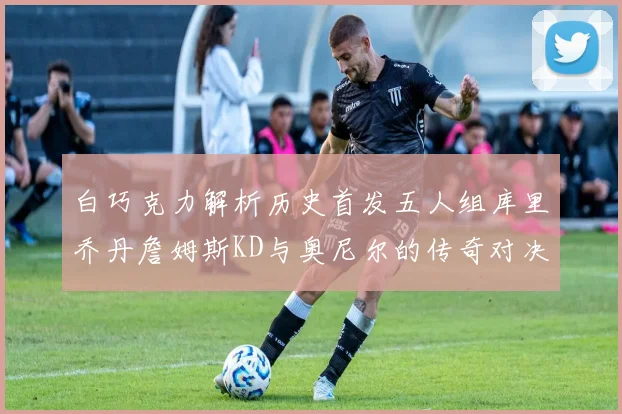 白巧克力解析历史首发五人组库里乔丹詹姆斯KD与奥尼尔的传奇对决与影响