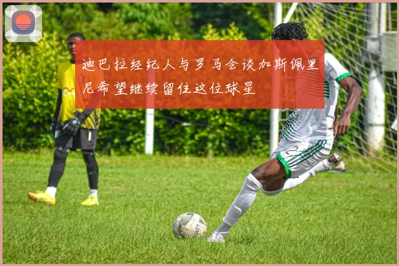 迪巴拉经纪人与罗马会谈加斯佩里尼希望继续留住这位球星