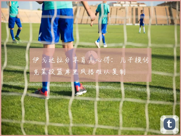 伊戈达拉分享育儿心得：儿子模仿克莱投篮库里风格难以复制