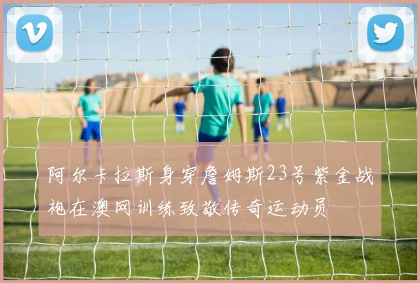 阿尔卡拉斯身穿詹姆斯23号紫金战袍在澳网训练致敬传奇运动员
