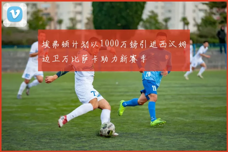 埃弗顿计划以1000万镑引进西汉姆边卫万比萨卡助力新赛季