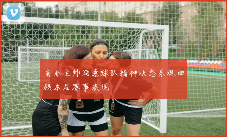 南非主帅满意球队精神状态乐观回顾本届赛事表现