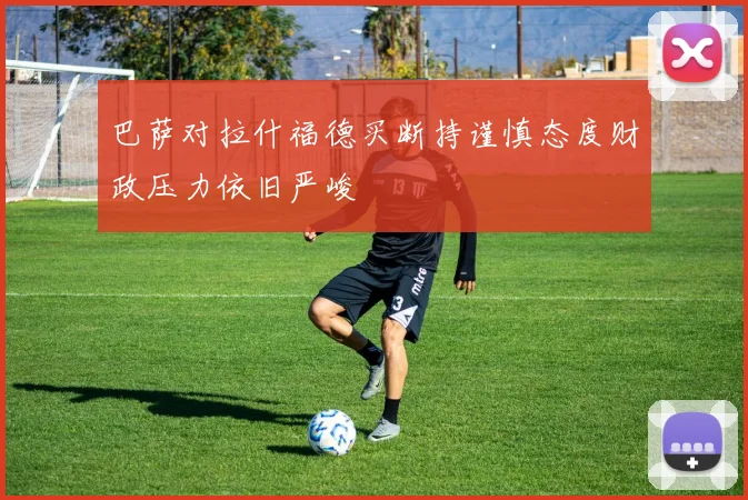 巴萨对拉什福德买断持谨慎态度财政压力依旧严峻