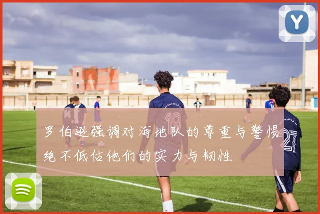 罗伯逊强调对海地队的尊重与警惕绝不低估他们的实力与韧性